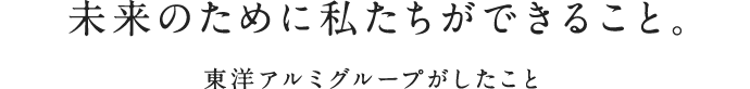 未来のために私たちができること。東洋アルミグループがしたこと