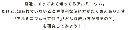 身近にあってよく知ってるアルミニウム。 だけど、知られていないことや便利な使い方がたくさんあります。 「アルミニウムって何？」